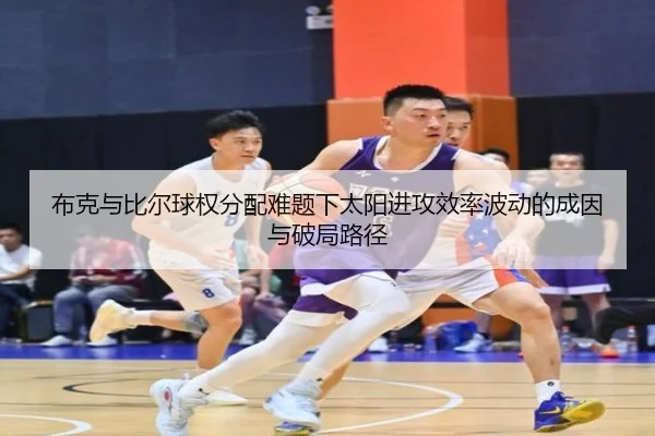 布克与比尔球权分配难题下太阳进攻效率波动的成因与破局路径