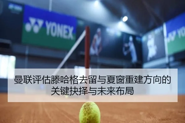 曼联评估滕哈格去留与夏窗重建方向的关键抉择与未来布局
